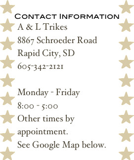 Contact Information
A & L Trikes
8867 Schroeder Road
Rapid City, SD
605-342-2121

Monday - Friday
8:00 - 5:00
Other times by appointment.
See Google Map below.